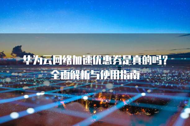 华为云网络加速优惠券是真的吗?全面解析与使用指南