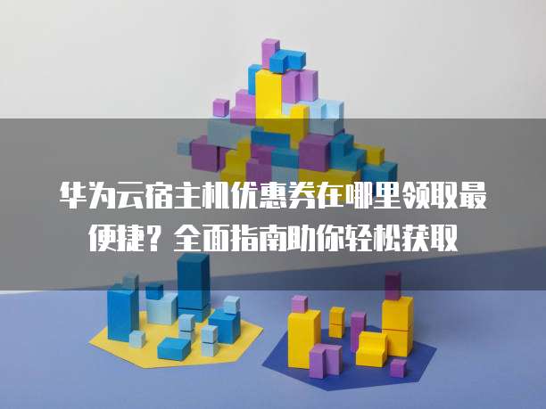 华为云宿主机优惠券在哪里领取最便捷?全面指南助你轻松获取