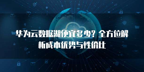 华为云数据湖便宜多少?全方位解析成本优势与性价比