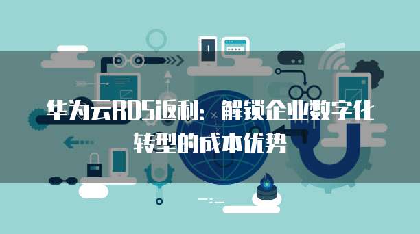 华为云RDS返利:解锁企业数字化转型的成本优势