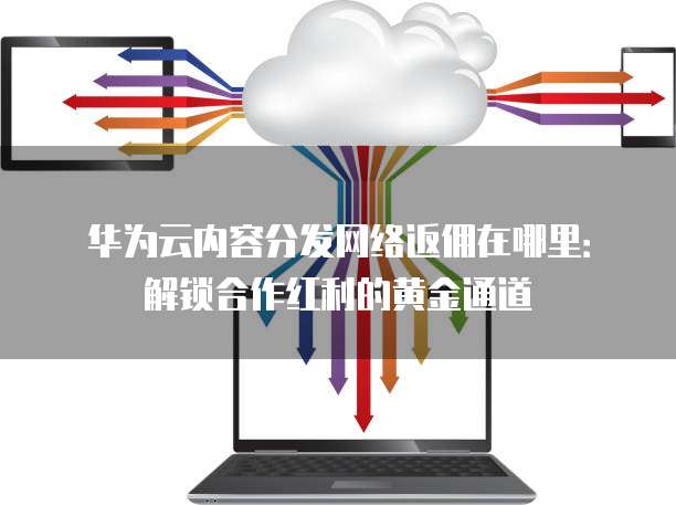 华为云内容分发网络返佣在哪里:解锁合作红利的黄金通道