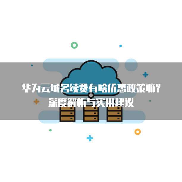 华为云域名续费有啥优惠政策嘛?深度解析与实用建议