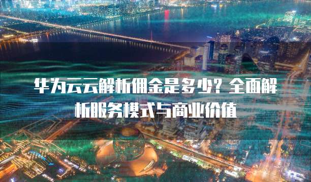华为云云解析佣金是多少?全面解析服务模式与商业价值