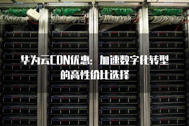 华为云CDN优惠:加速数字化转型的高性价比选择