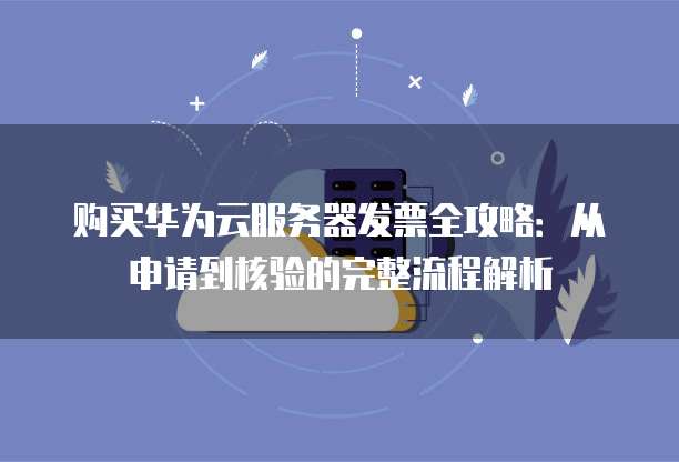购买华为云服务器发票全攻略:从申请到核验的完整流程解析