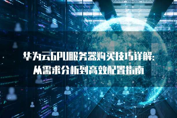 华为云GPU服务器购买技巧详解:从需求分析到高效配置指南