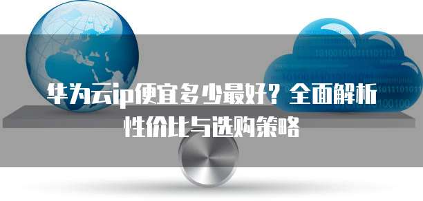 华为云ip便宜多少最好?全面解析性价比与选购策略