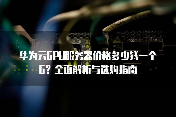 华为云GPU服务器价格多少钱一个G?全面解析与选购指南