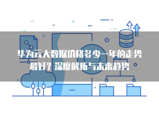 华为云大数据价格多少一年的走势最好?深度解析与未来趋势