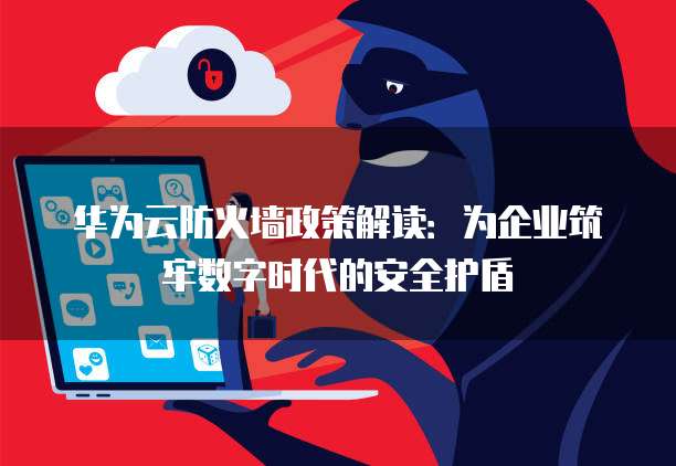 华为云防火墙政策解读:为企业筑牢数字时代的安全护盾