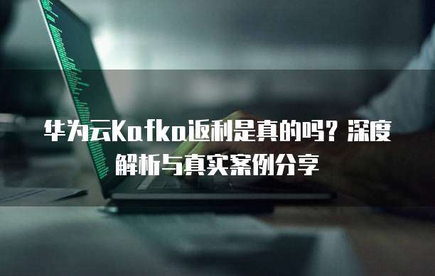 华为云Kafka返利是真的吗？深度解析与真实案例分享