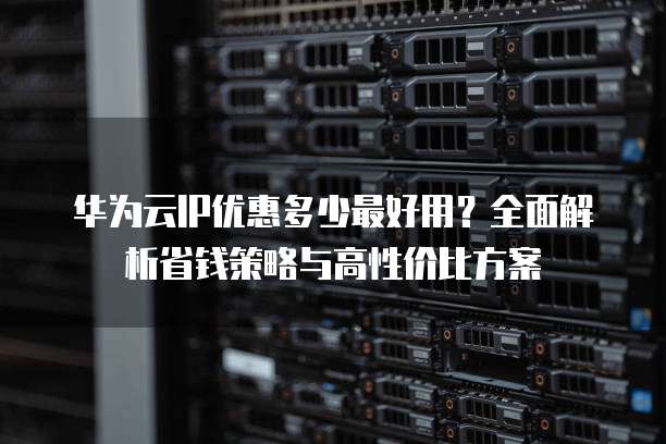 华为云IP优惠多少最好用?全面解析省钱策略与高性价比方案