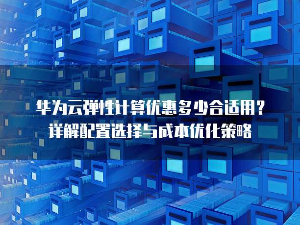 华为云弹性计算优惠多少合适用?详解配置选择与成本优化策略