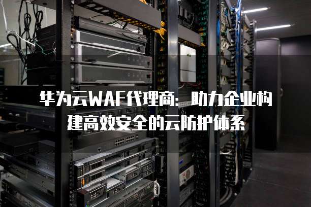 华为云WAF代理商:助力企业构建高效安全的云防护体系