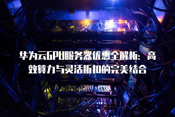 华为云GPU服务器优惠全解析:高效算力与灵活折扣的完美结合