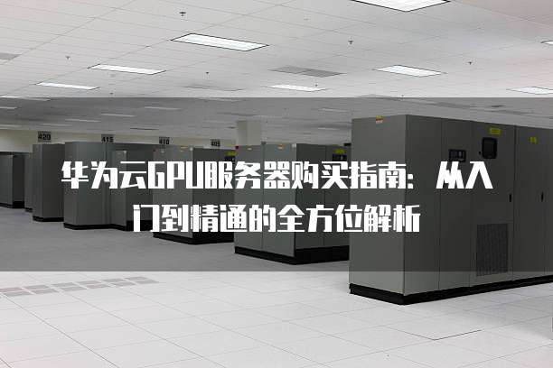 华为云GPU服务器购买指南:从入门到精通的全方位解析