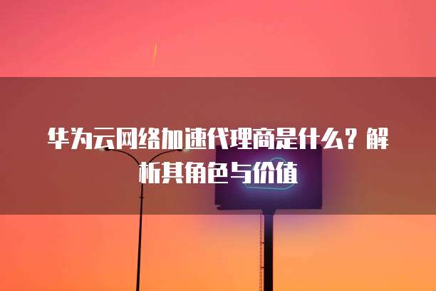 华为云网络加速代理商是什么?解析其角色与价值