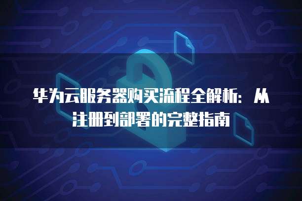 华为云服务器购买流程全解析:从注册到部署的完整指南