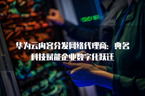 华为云内容分发网络代理商：典名科技赋能企业数字化跃迁