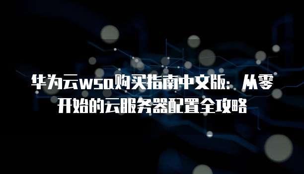 华为云wsa购买指南中文版:从零开始的云服务器配置全攻略