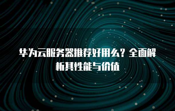 华为云服务器推荐好用么?全面解析其性能与价值