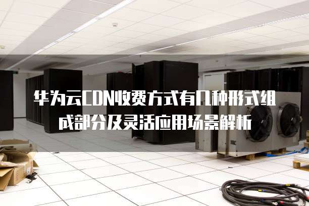 华为云CDN收费方式有几种形式组成部分及灵活应用场景解析