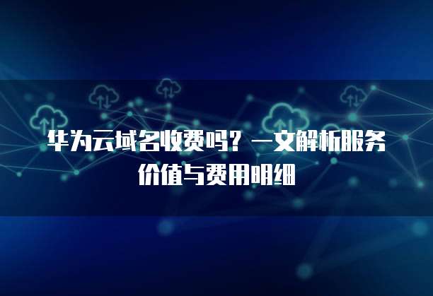 华为云域名收费吗?一文解析服务价值与费用明细