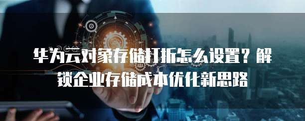 华为云对象存储打折怎么设置?解锁企业存储成本优化新思路