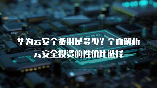 华为云安全费用是多少?全面解析云安全投资的性价比选择