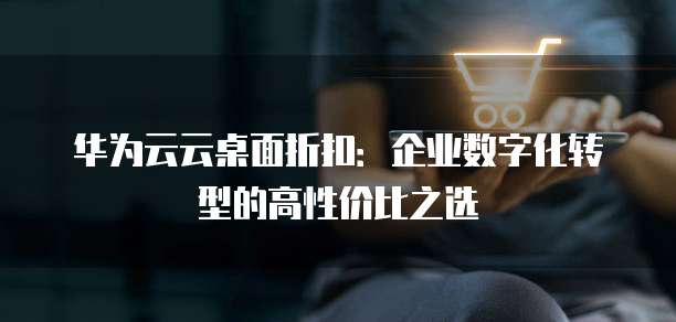 华为云云桌面折扣:企业数字化转型的高性价比之选