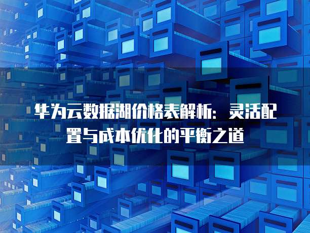 华为云数据湖价格表解析:灵活配置与成本优化的平衡之道
