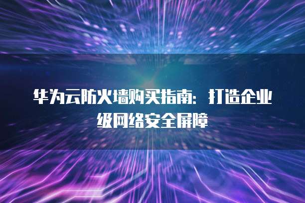 华为云防火墙购买指南：打造企业级网络安全屏障
