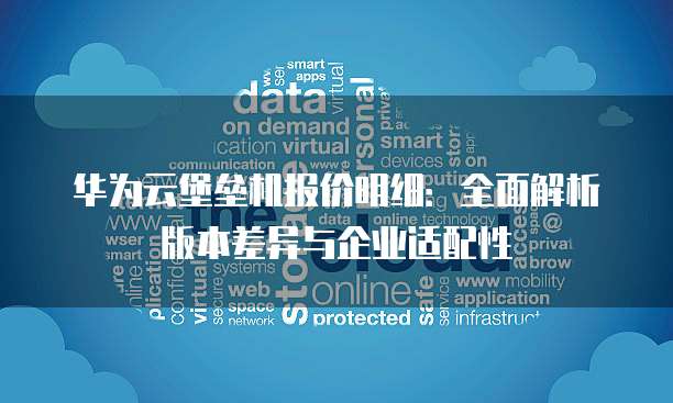 华为云堡垒机报价明细：全面解析版本差异与企业适配性