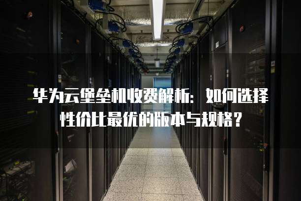 华为云堡垒机收费解析:如何选择性价比最优的版本与规格?