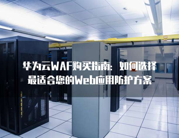 华为云WAF购买指南：如何选择最适合您的Web应用防护方案