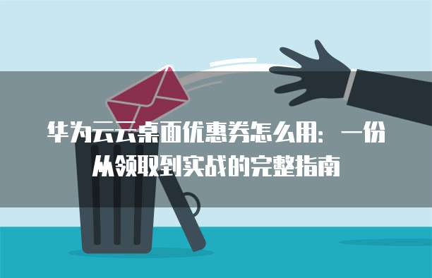 华为云云桌面优惠券怎么用:一份从领取到实战的完整指南