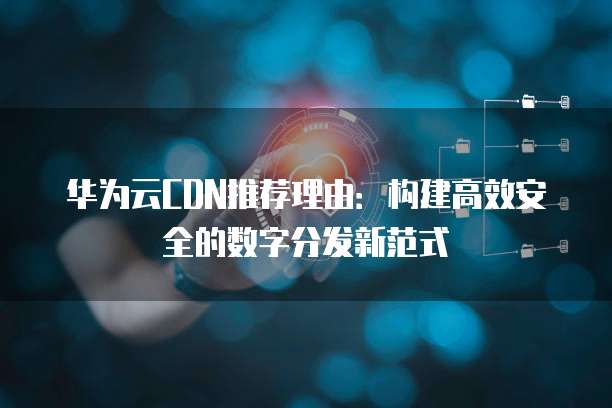 华为云CDN推荐理由：构建高效安全的数字分发新范式