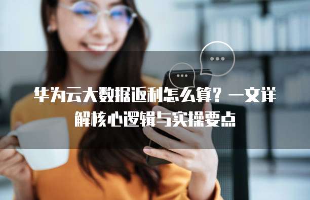 华为云大数据返利怎么算?一文详解核心逻辑与实操要点