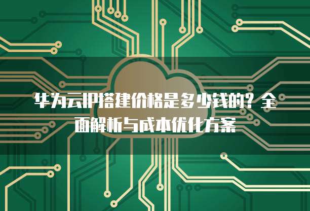 华为云IP搭建价格是多少钱的？全面解析与成本优化方案