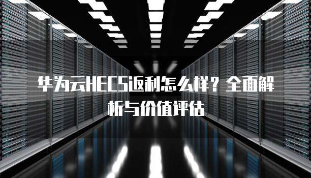 华为云HECS返利怎么样?全面解析与价值评估