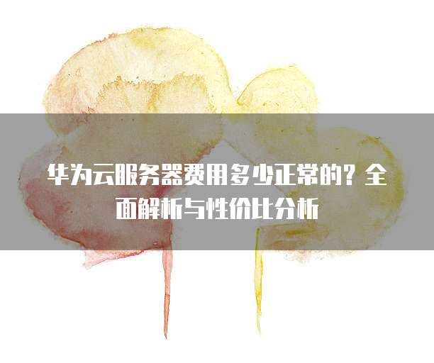 华为云服务器费用多少正常的?全面解析与性价比分析