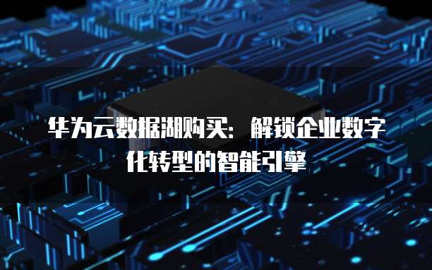 华为云数据湖购买:解锁企业数字化转型的智能引擎