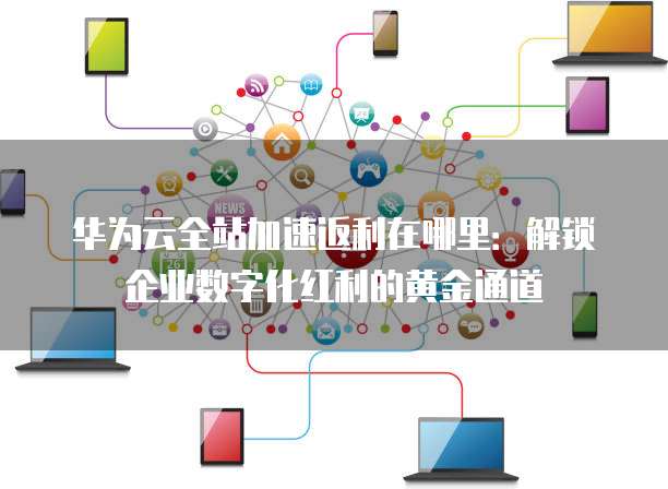 华为云全站加速返利在哪里:解锁企业数字化红利的黄金通道