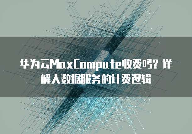 华为云MaxCompute收费吗?详解大数据服务的计费逻辑