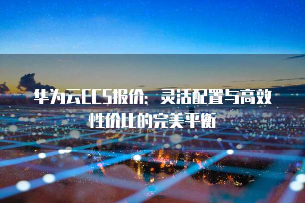 华为云ECS报价:灵活配置与高效性价比的完美平衡