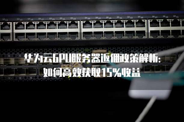 华为云GPU服务器返佣政策解析:如何高效获取15%收益