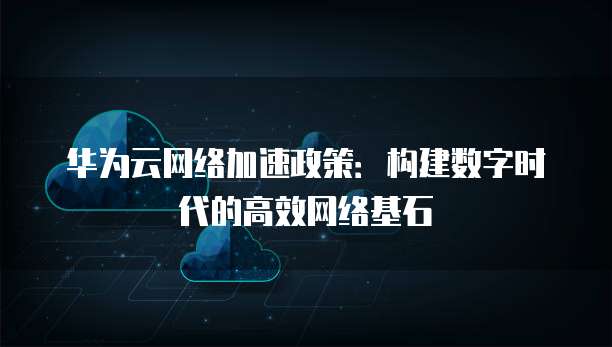 华为云网络加速政策：构建数字时代的高效网络基石