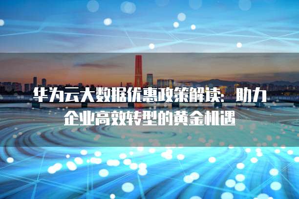 华为云大数据优惠政策解读:助力企业高效转型的黄金机遇