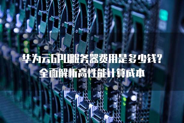 华为云GPU服务器费用是多少钱？全面解析高性能计算成本