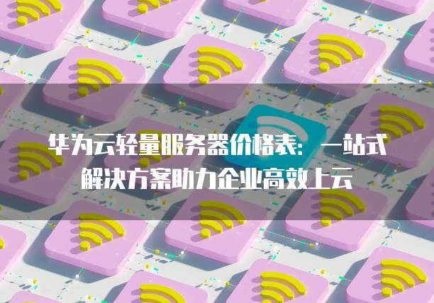 华为云轻量服务器价格表:一站式解决方案助力企业高效上云